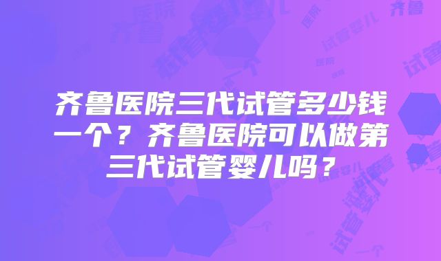 齐鲁医院三代试管多少钱一个？齐鲁医院可以做第三代试管婴儿吗？