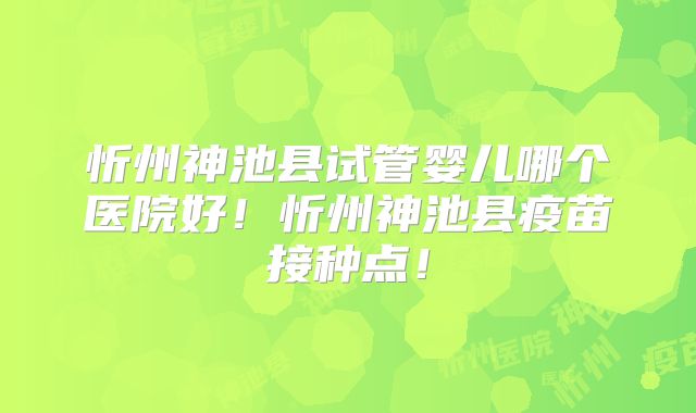 忻州神池县试管婴儿哪个医院好！忻州神池县疫苗接种点！