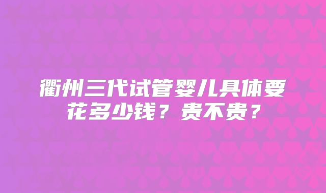衢州三代试管婴儿具体要花多少钱？贵不贵？