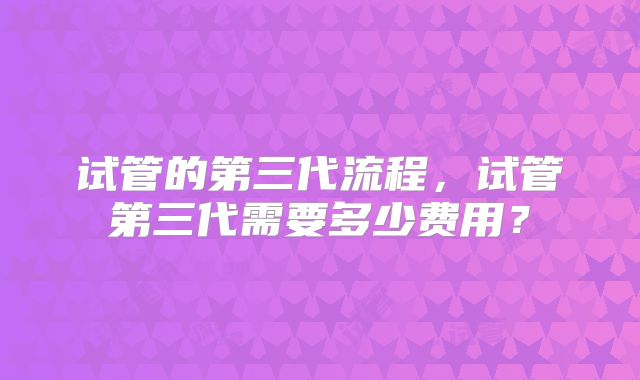 试管的第三代流程，试管第三代需要多少费用？