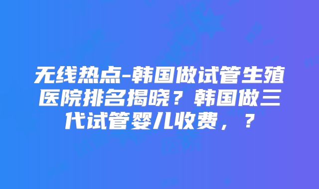 无线热点-韩国做试管生殖医院排名揭晓？韩国做三代试管婴儿收费，？