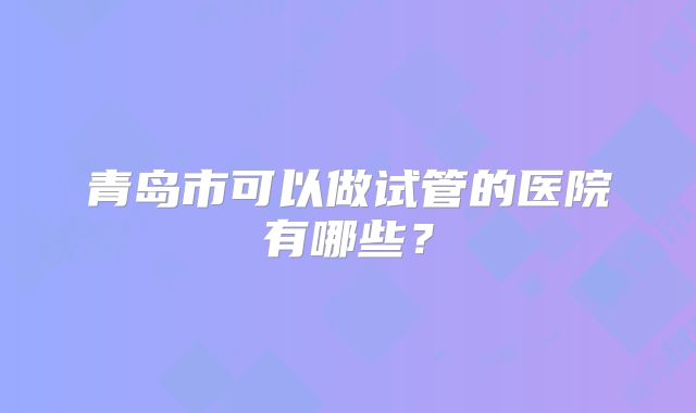 青岛市可以做试管的医院有哪些？