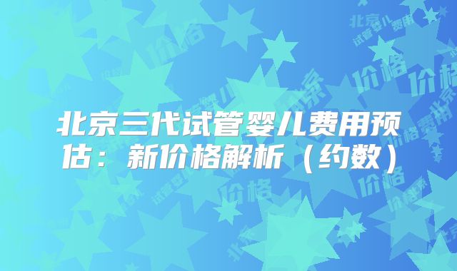 北京三代试管婴儿费用预估：新价格解析（约数）