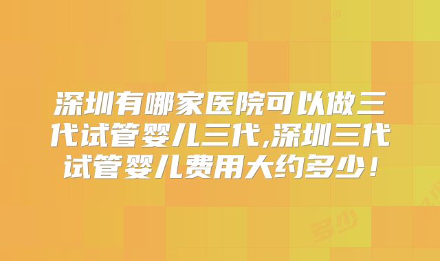 深圳有哪家医院可以做三代试管婴儿三代,深圳三代试管婴儿费用大约多少！