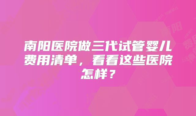 南阳医院做三代试管婴儿费用清单，看看这些医院怎样？