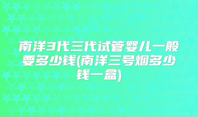 南洋3代三代试管婴儿一般要多少钱(南洋三号烟多少钱一盒)