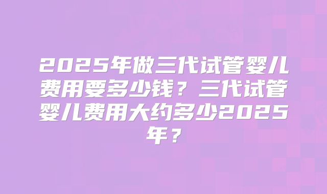 2025年做三代试管婴儿费用要多少钱？三代试管婴儿费用大约多少2025年？