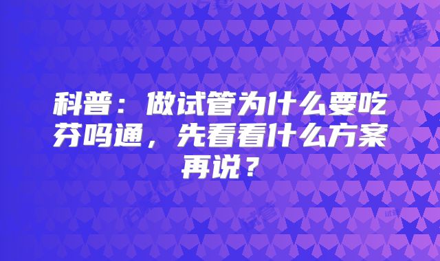 科普：做试管为什么要吃芬吗通，先看看什么方案再说？