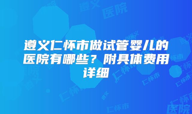 遵义仁怀市做试管婴儿的医院有哪些？附具体费用详细