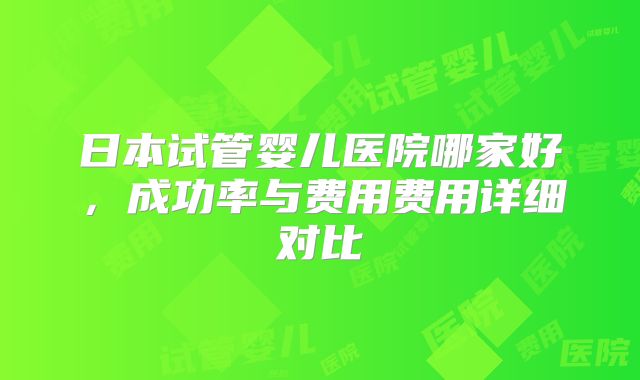 日本试管婴儿医院哪家好,成功率与费用费用详细对比