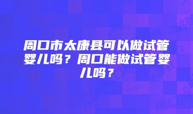 周口市太康县可以做试管婴儿吗?周口能做试管婴儿吗?