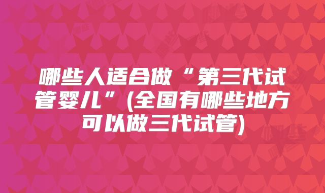 哪些人适合做“第三代试管婴儿”(全国有哪些地方可以做三代试管)