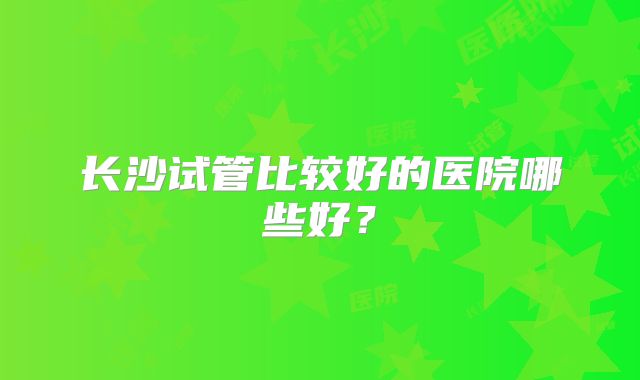 长沙试管比较好的医院哪些好？