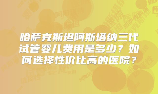 哈萨克斯坦阿斯塔纳三代试管婴儿费用是多少？如何选择性价比高的医院？