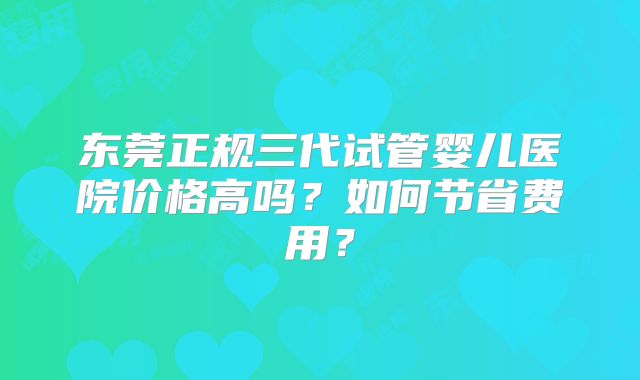 东莞正规三代试管婴儿医院价格高吗？如何节省费用？