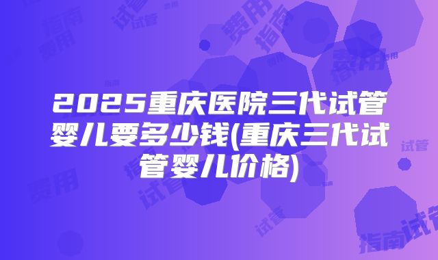 2025重庆医院三代试管婴儿要多少钱(重庆三代试管婴儿价格)