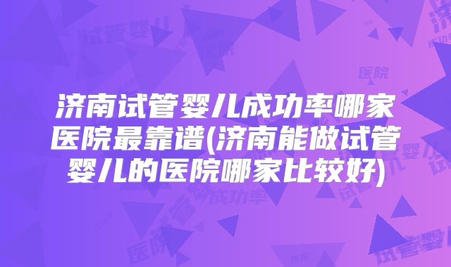 济南试管婴儿成功率哪家医院最靠谱(济南能做试管婴儿的医院哪家比较好)