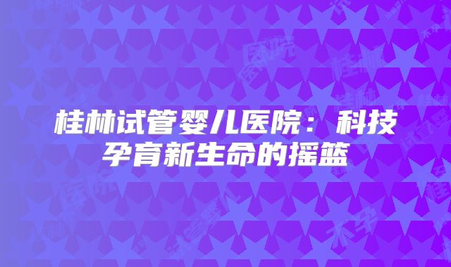 桂林试管婴儿医院：科技孕育新生命的摇篮