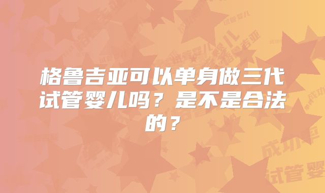 格鲁吉亚可以单身做三代试管婴儿吗？是不是合法的？