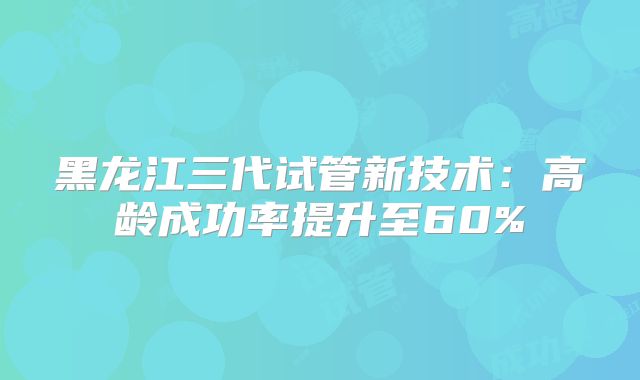 黑龙江三代试管新技术：高龄成功率提升至60%
