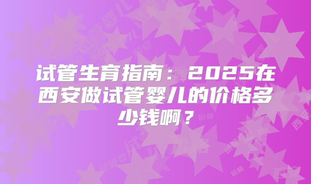 试管生育指南：2025在西安做试管婴儿的价格多少钱啊？