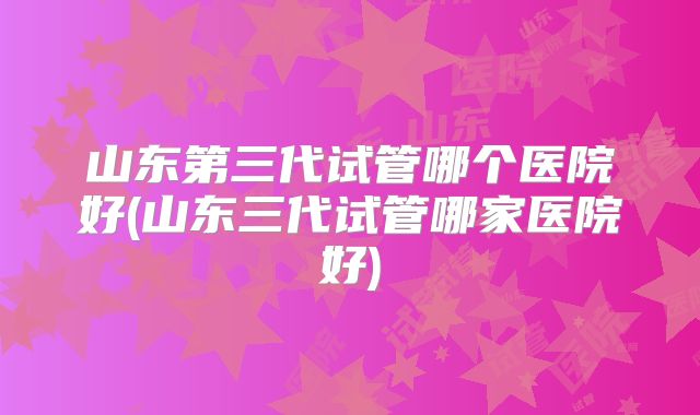 山东第三代试管哪个医院好(山东三代试管哪家医院好)