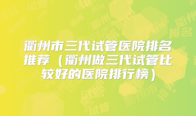 衢州市三代试管医院排名推荐（衢州做三代试管比较好的医院排行榜）