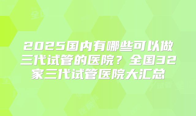 2025国内有哪些可以做三代试管的医院？全国32家三代试管医院大汇总