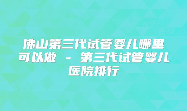 佛山第三代试管婴儿哪里可以做 - 第三代试管婴儿医院排行
