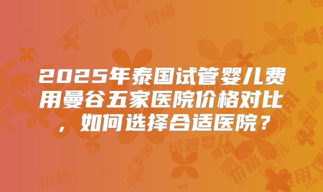 2025年泰国试管婴儿费用曼谷五家医院价格对比，如何选择合适医院？