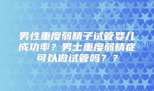 男性重度弱精子试管婴儿成功率？男士重度弱精症可以做试管吗？？