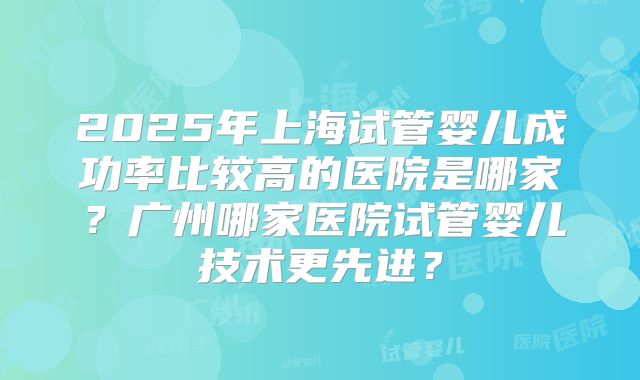 2025年上海试管婴儿成功率比较高的医院是哪家？广州哪家医院试管婴儿技术更先进？