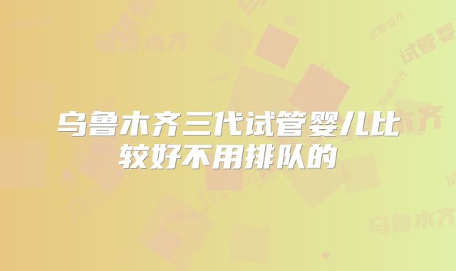 乌鲁木齐三代试管婴儿比较好不用排队的