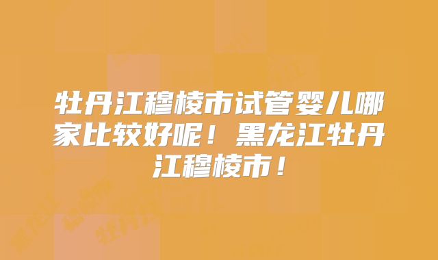 牡丹江穆棱市试管婴儿哪家比较好呢！黑龙江牡丹江穆棱市！