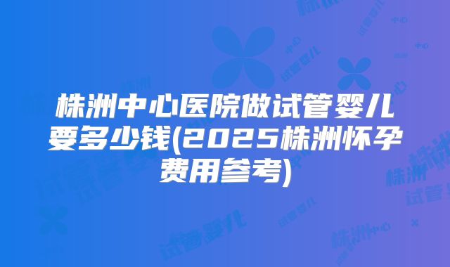 株洲中心医院做试管婴儿要多少钱(2025株洲怀孕费用参考)