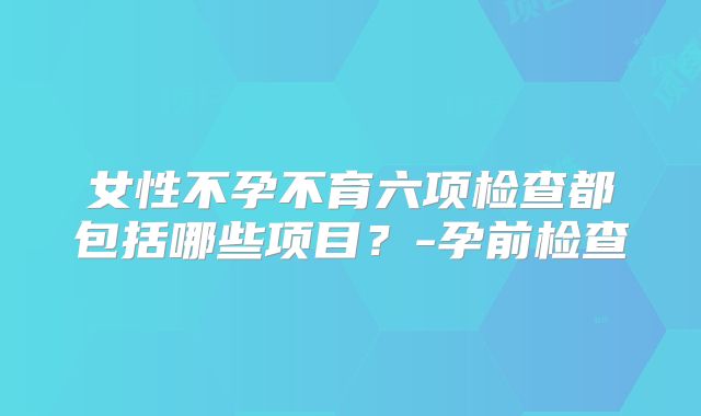 女性不孕不育六项检查都包括哪些项目？-孕前检查