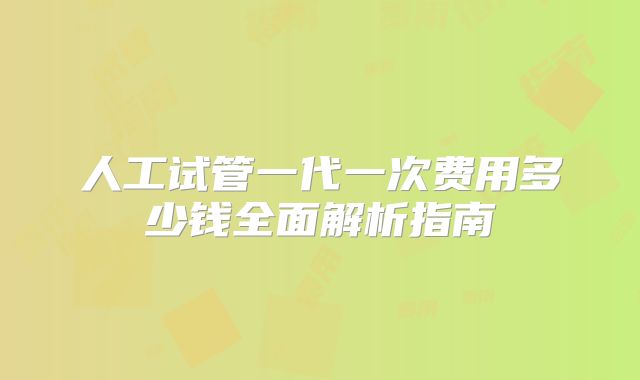 人工试管一代一次费用多少钱全面解析指南