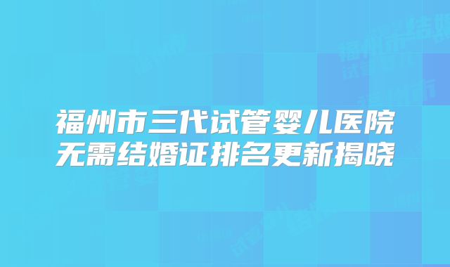 福州市三代试管婴儿医院无需结婚证排名更新揭晓