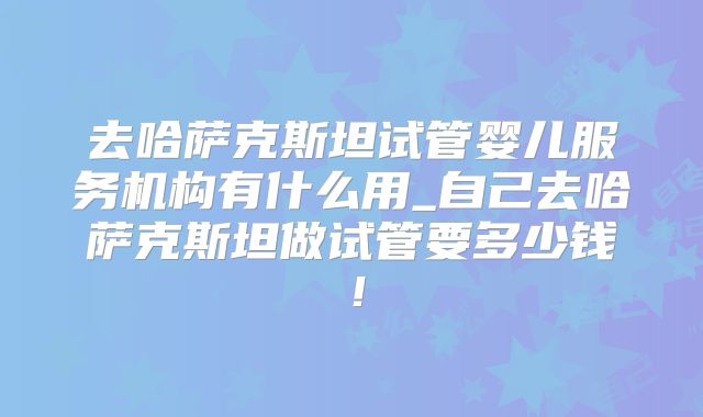 去哈萨克斯坦试管婴儿服务机构有什么用_自己去哈萨克斯坦做试管要多少钱！