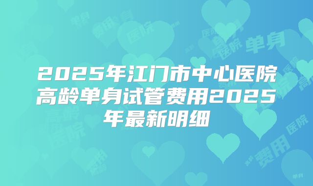 2025年江门市中心医院高龄单身试管费用2025年最新明细