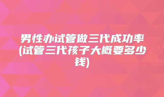 男性办试管做三代成功率(试管三代孩子大概要多少钱)