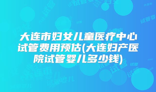 大连市妇女儿童医疗中心试管费用预估(大连妇产医院试管婴儿多少钱)