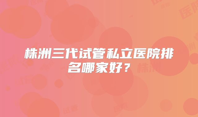株洲三代试管私立医院排名哪家好？