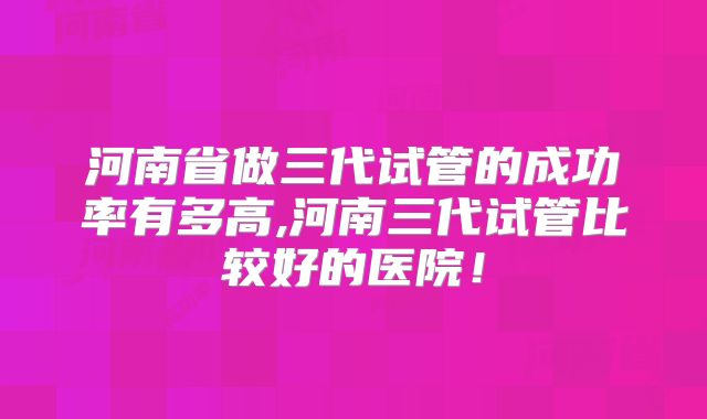 河南省做三代试管的成功率有多高,河南三代试管比较好的医院!