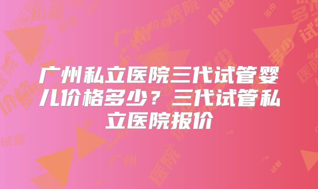 广州私立医院三代试管婴儿价格多少?三代试管私立医院报价