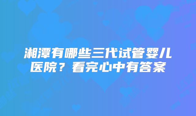 湘潭有哪些三代试管婴儿医院？看完心中有答案