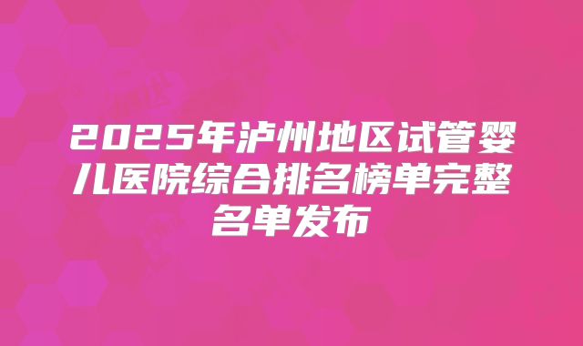 2025年泸州地区试管婴儿医院综合排名榜单完整名单发布