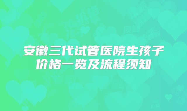 安徽三代试管医院生孩子价格一览及流程须知