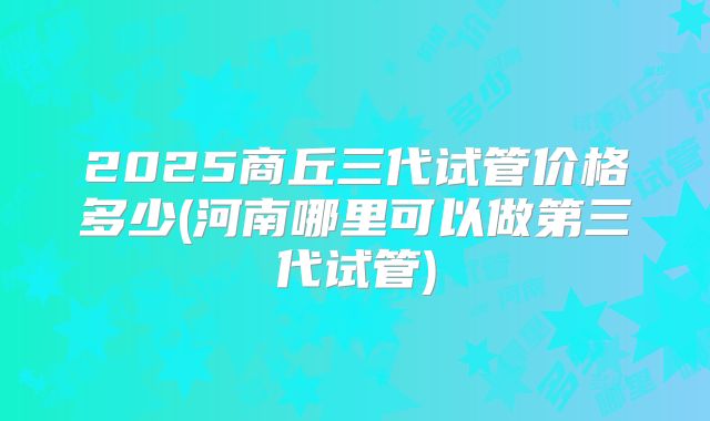 2025商丘三代试管价格多少(河南哪里可以做第三代试管)