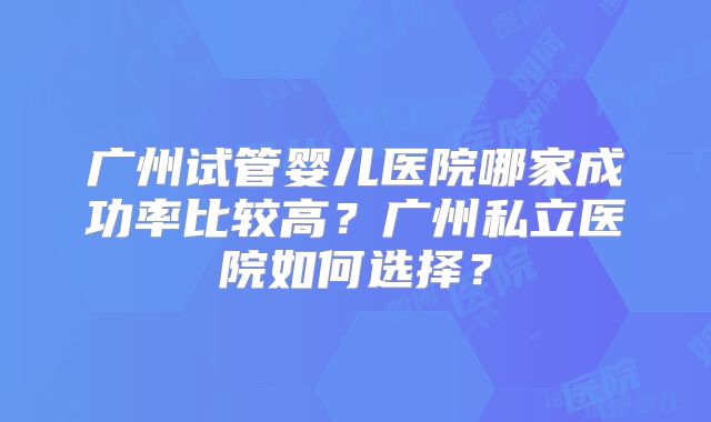 广州试管婴儿医院哪家成功率比较高？广州私立医院如何选择？